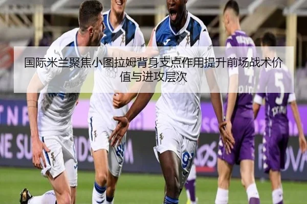 国际米兰聚焦小图拉姆背身支点作用提升前场战术价值与进攻层次