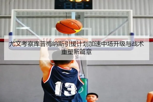 尤文考察库普梅纳斯引援计划加速中场升级与战术重塑新篇章