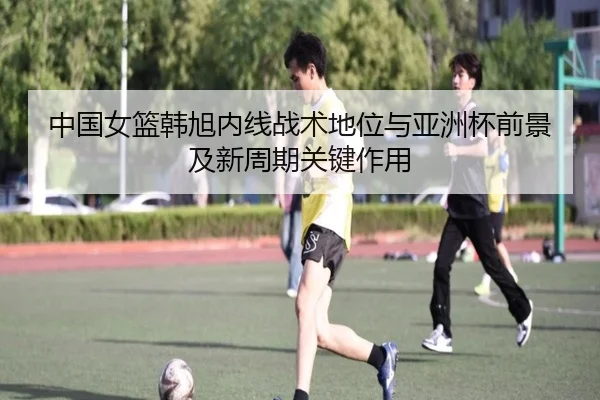 中国女篮韩旭内线战术地位与亚洲杯前景及新周期关键作用