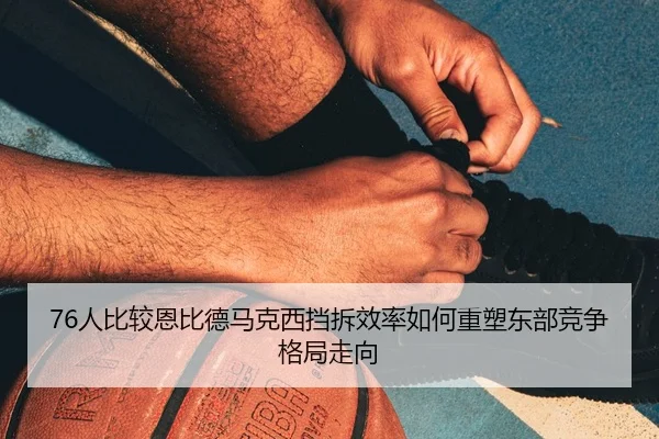 76人比较恩比德马克西挡拆效率如何重塑东部竞争格局走向