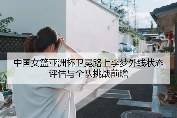 中国女篮亚洲杯卫冕路上李梦外线状态评估与全队挑战前瞻